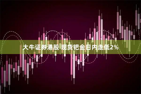 大牛证券港股 现货钯金日内走低2%