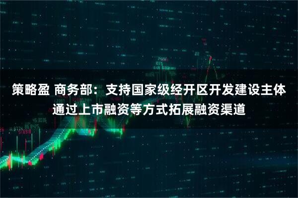 策略盈 商务部：支持国家级经开区开发建设主体通过上市融资等方式拓展融资渠道