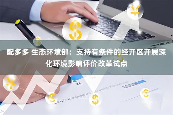 配多多 生态环境部：支持有条件的经开区开展深化环境影响评价改革试点