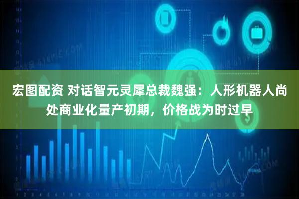 宏图配资 对话智元灵犀总裁魏强：人形机器人尚处商业化量产初期，价格战为时过早