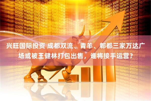 兴旺国际投资 成都双流、青羊、郫都三家万达广场或被王健林打包出售，谁将接手运营？