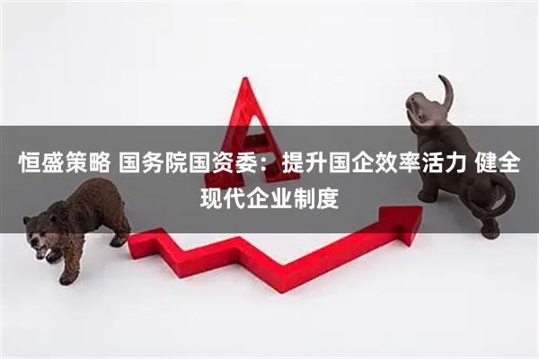 恒盛策略 国务院国资委：提升国企效率活力 健全现代企业制度