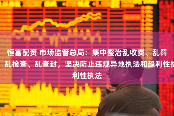 恒富配资 市场监管总局：集中整治乱收费、乱罚款、乱检查、乱查封，坚决防止违规异地执法和趋利性执法