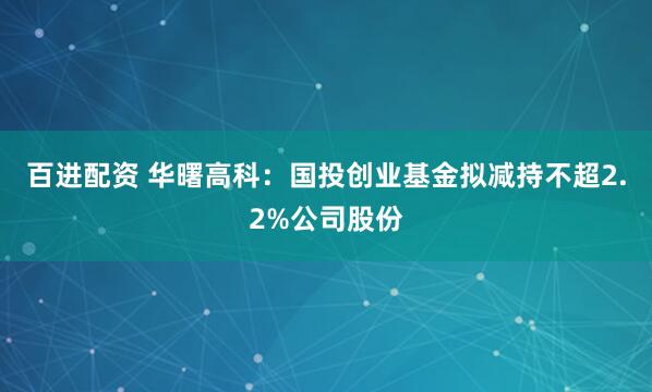 百进配资 华曙高科：国投创业基金拟减持不超2.2%公司股份
