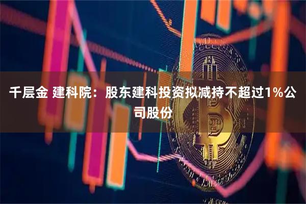 千层金 建科院：股东建科投资拟减持不超过1%公司股份
