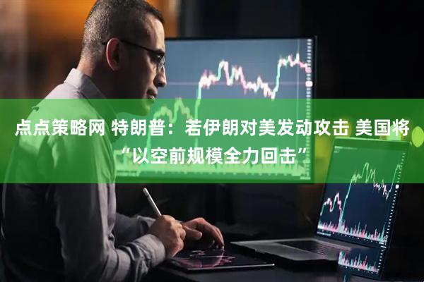 点点策略网 特朗普：若伊朗对美发动攻击 美国将“以空前规模全力回击”