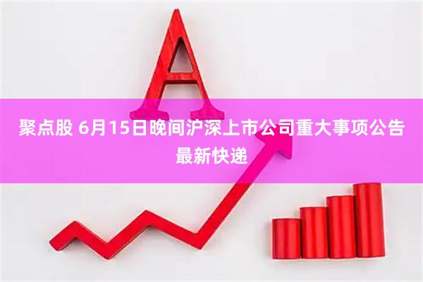 聚点股 6月15日晚间沪深上市公司重大事项公告最新快递