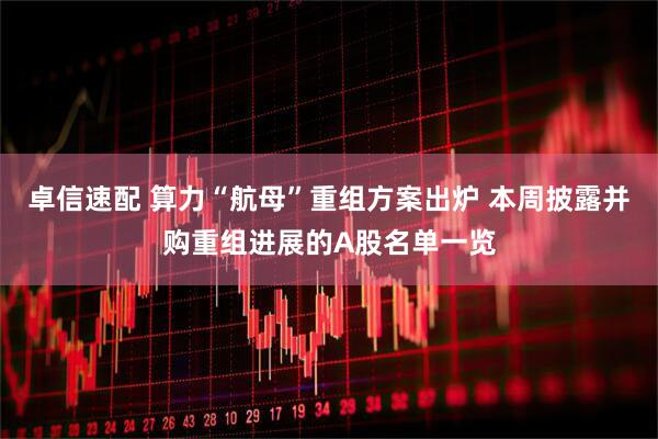 卓信速配 算力“航母”重组方案出炉 本周披露并购重组进展的A股名单一览