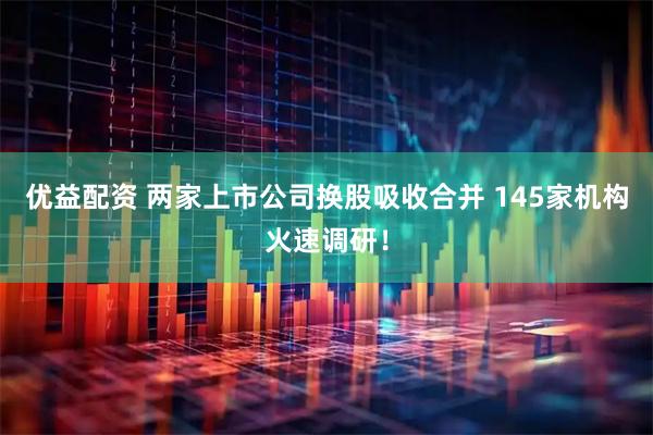 优益配资 两家上市公司换股吸收合并 145家机构火速调研！