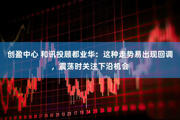 创盈中心 和讯投顾都业华：这种走势易出现回调，震荡时关注下沿机会
