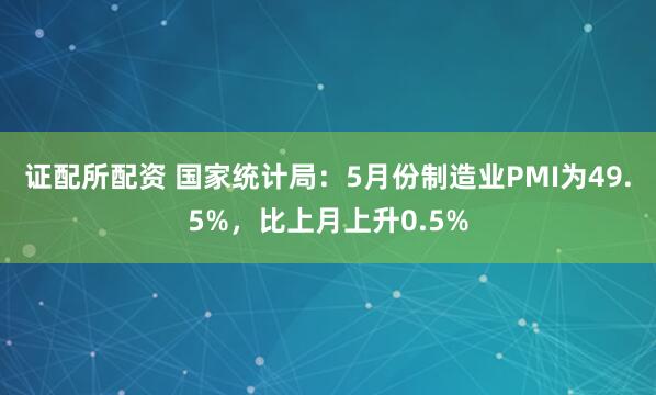 证配所配资 国家统计局：5月份制造业PMI为49.5%，比上月上升0.5%