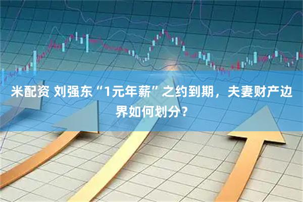 米配资 刘强东“1元年薪”之约到期，夫妻财产边界如何划分？