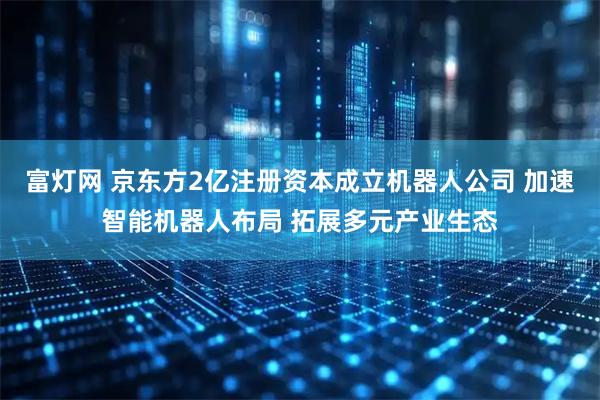 富灯网 京东方2亿注册资本成立机器人公司 加速智能机器人布局 拓展多元产业生态