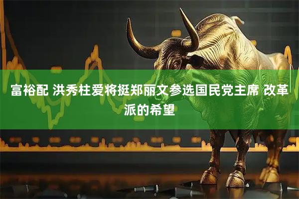 富裕配 洪秀柱爱将挺郑丽文参选国民党主席 改革派的希望