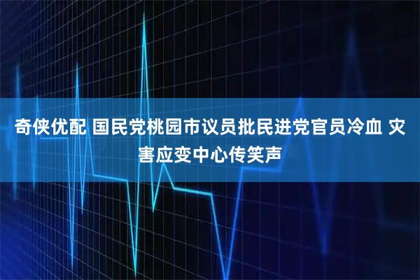 奇侠优配 国民党桃园市议员批民进党官员冷血 灾害应变中心传笑声