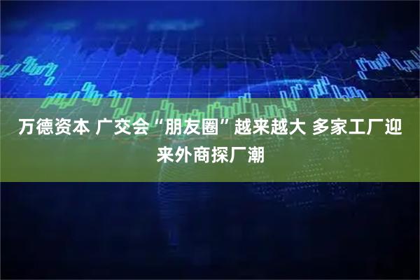 万德资本 广交会“朋友圈”越来越大 多家工厂迎来外商探厂潮