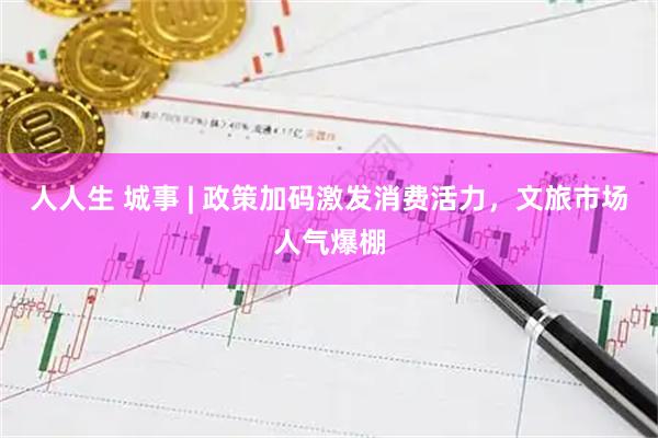 人人生 城事 | 政策加码激发消费活力，文旅市场人气爆棚