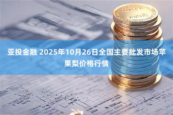 亚投金融 2025年10月26日全国主要批发市场苹果梨价格行情