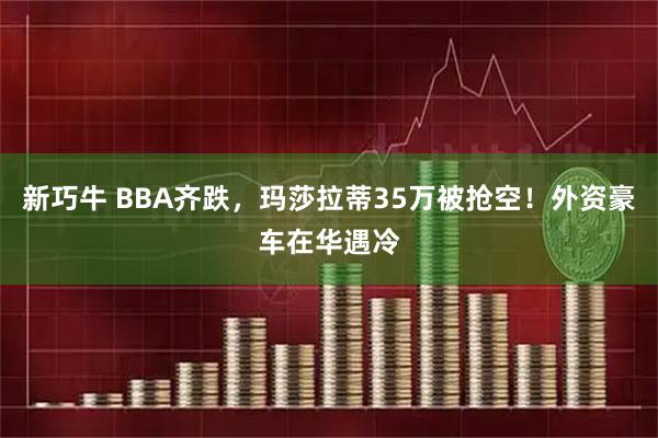 新巧牛 BBA齐跌，玛莎拉蒂35万被抢空！外资豪车在华遇冷