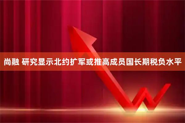 尚融 研究显示北约扩军或推高成员国长期税负水平