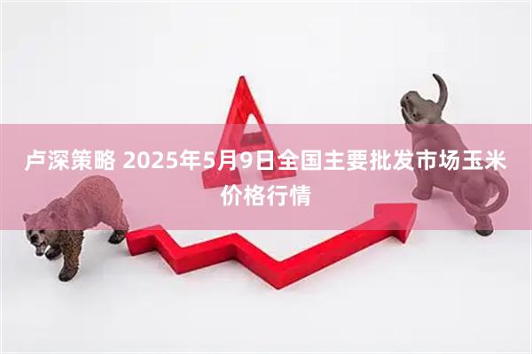 卢深策略 2025年5月9日全国主要批发市场玉米价格行情