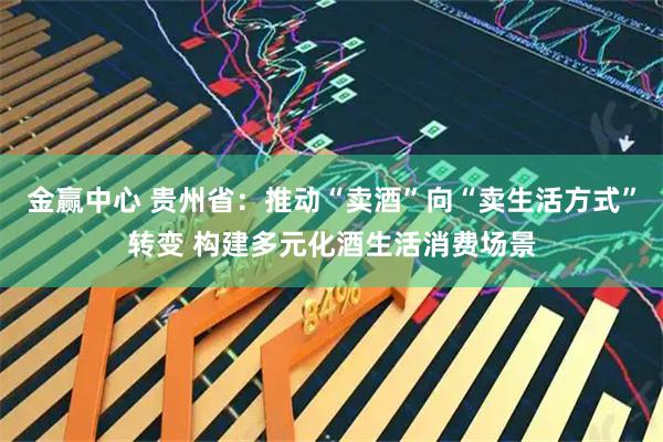 金赢中心 贵州省：推动“卖酒”向“卖生活方式”转变 构建多元化酒生活消费场景