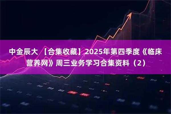 中金辰大 【合集收藏】2025年第四季度《临床营养网》周三业务学习合集资料(2)