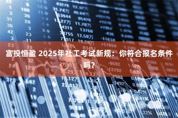 富投恒盈 2025年社工考试新规：你符合报名条件吗？