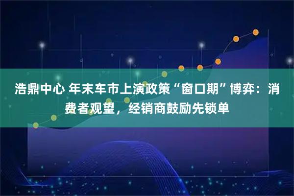 浩鼎中心 年末车市上演政策“窗口期”博弈：消费者观望，经销商鼓励先锁单