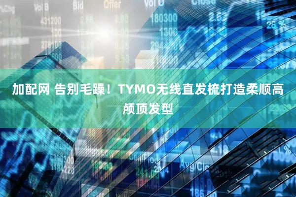 加配网 告别毛躁！TYMO无线直发梳打造柔顺高颅顶发型