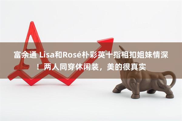 富余通 Lisa和Rosé朴彩英十指相扣姐妹情深！两人同穿休闲装，美的很真实