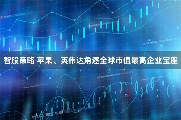 智股策略 苹果、英伟达角逐全球市值最高企业宝座
